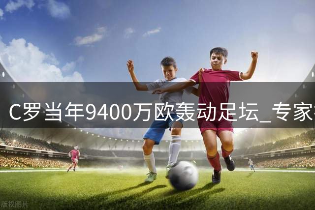 C罗当年9400万欧轰动足坛 专家换算现今值3亿欧元